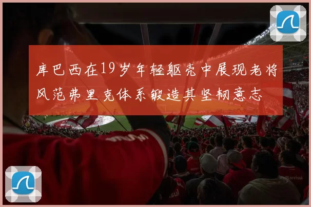 库巴西在19岁年轻躯壳中展现老将风范弗里克体系锻造其坚韧意志